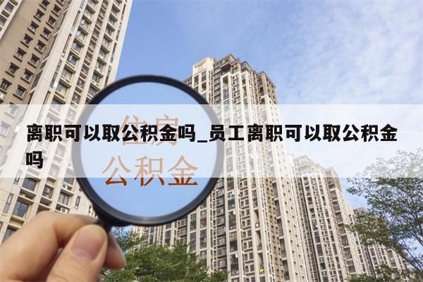 离职可以取公积金吗_员工离职可以取公积金吗